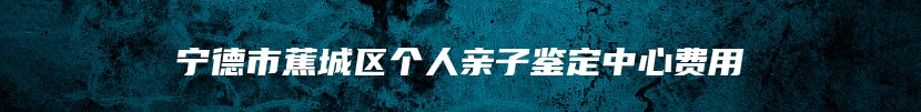 宁德市蕉城区个人亲子鉴定中心费用