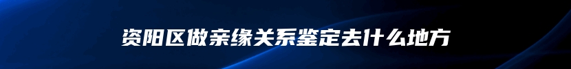 资阳区做亲缘关系鉴定去什么地方