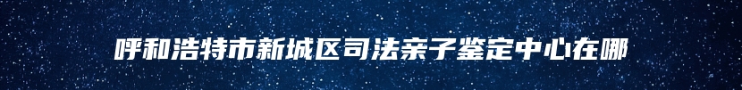 呼和浩特市新城区司法亲子鉴定中心在哪