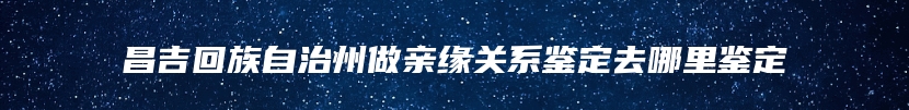 昌吉回族自治州做亲缘关系鉴定去哪里鉴定