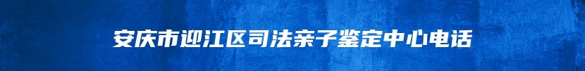 安庆市迎江区司法亲子鉴定中心电话