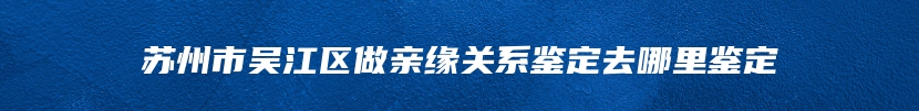 苏州市吴江区做亲缘关系鉴定去哪里鉴定