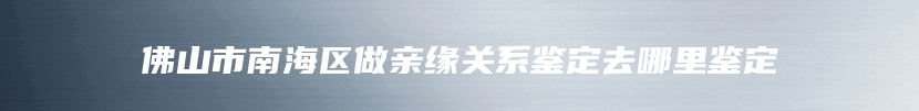 佛山市南海区做亲缘关系鉴定去哪里鉴定