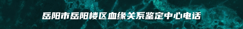 岳阳市岳阳楼区血缘关系鉴定中心电话