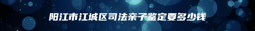 阳江市江城区司法亲子鉴定要多少钱