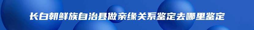 长白朝鲜族自治县做亲缘关系鉴定去哪里鉴定