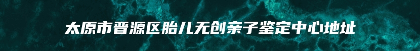 太原市晋源区胎儿无创亲子鉴定中心地址