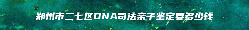 郑州市二七区DNA司法亲子鉴定要多少钱