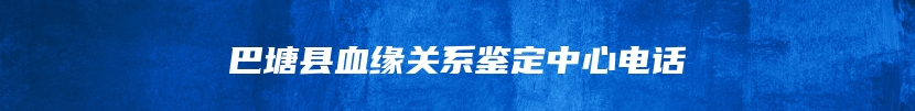 巴塘县血缘关系鉴定中心电话