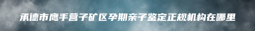 承德市鹰手营子矿区孕期亲子鉴定正规机构在哪里