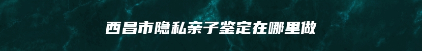 西昌市隐私亲子鉴定在哪里做