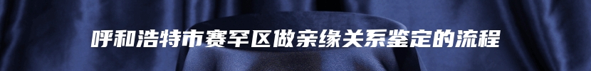 呼和浩特市赛罕区做亲缘关系鉴定的流程