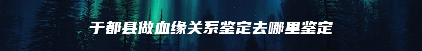 于都县做血缘关系鉴定去哪里鉴定