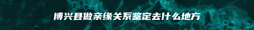 博兴县做亲缘关系鉴定去什么地方