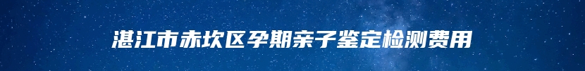 湛江市赤坎区孕期亲子鉴定检测费用