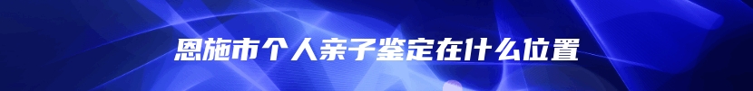 恩施市个人亲子鉴定在什么位置