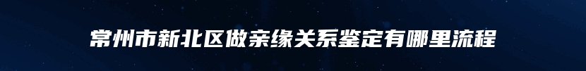 常州市新北区做亲缘关系鉴定有哪里流程