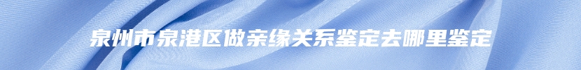 泉州市泉港区做亲缘关系鉴定去哪里鉴定