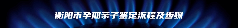 衡阳市孕期亲子鉴定流程及步骤