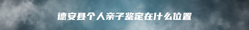 德安县个人亲子鉴定在什么位置