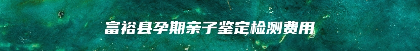 富裕县孕期亲子鉴定检测费用