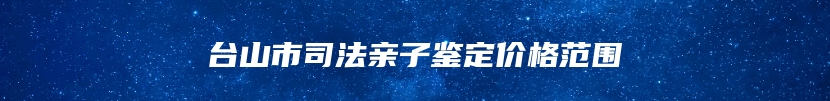 台山市司法亲子鉴定价格范围