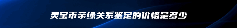 灵宝市亲缘关系鉴定的价格是多少