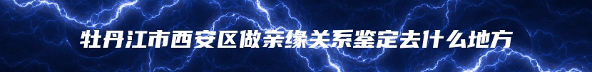 牡丹江市西安区做亲缘关系鉴定去什么地方