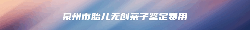 泉州市胎儿无创亲子鉴定费用