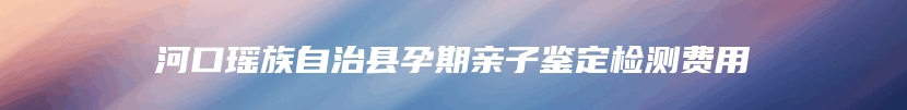 河口瑶族自治县孕期亲子鉴定检测费用