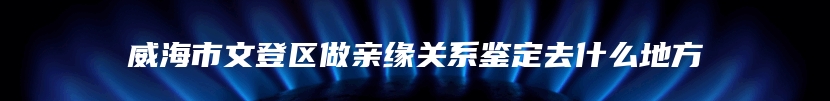 威海市文登区做亲缘关系鉴定去什么地方