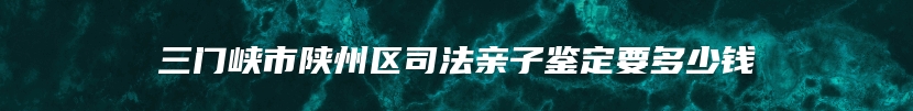 三门峡市陕州区司法亲子鉴定要多少钱