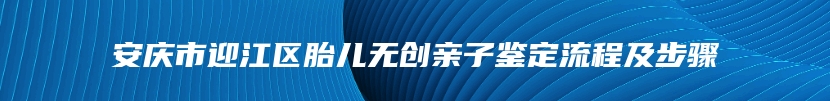安庆市迎江区胎儿无创亲子鉴定流程及步骤