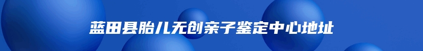 蓝田县胎儿无创亲子鉴定中心地址