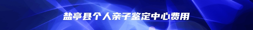 盐亭县个人亲子鉴定中心费用