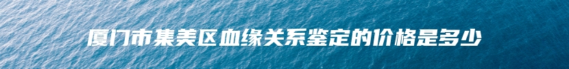 厦门市集美区血缘关系鉴定的价格是多少