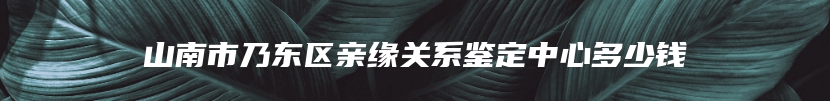山南市乃东区亲缘关系鉴定中心多少钱