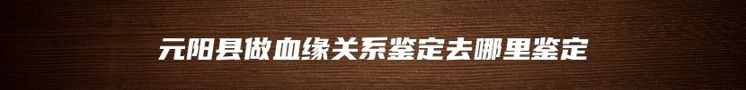 元阳县做血缘关系鉴定去哪里鉴定
