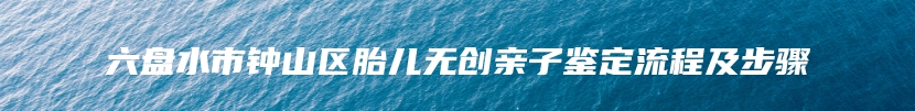 六盘水市钟山区胎儿无创亲子鉴定流程及步骤