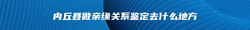 内丘县做亲缘关系鉴定去什么地方