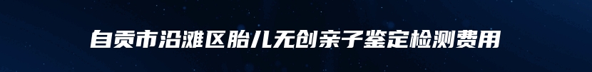 自贡市沿滩区胎儿无创亲子鉴定检测费用