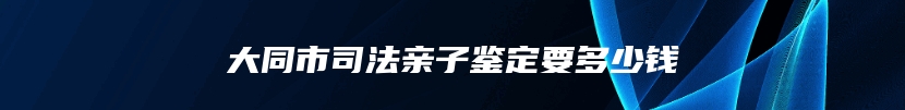 大同市司法亲子鉴定要多少钱