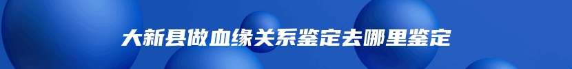 大新县做血缘关系鉴定去哪里鉴定