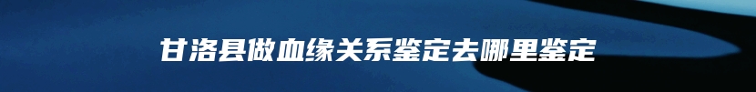 甘洛县做血缘关系鉴定去哪里鉴定