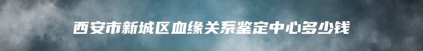 西安市新城区血缘关系鉴定中心多少钱