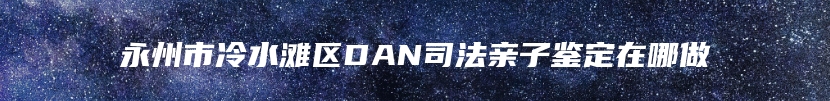永州市冷水滩区DAN司法亲子鉴定在哪做