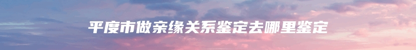 平度市做亲缘关系鉴定去哪里鉴定