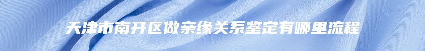 天津市南开区做亲缘关系鉴定有哪里流程