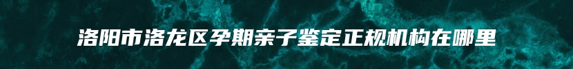 洛阳市洛龙区孕期亲子鉴定正规机构在哪里