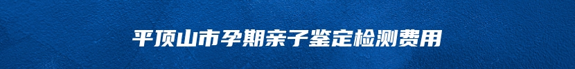 平顶山市孕期亲子鉴定检测费用